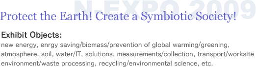 Protect the Earth! Create a Symbiotic Society!�@Exhibit Objects:
new energy, enrgy saving/biomass/prevention of global warming/greening, atmosphere, soil, water/IT, solutions, measurements/collection, transport/worksite environment/waste processing, recycling/environmental science, etc.