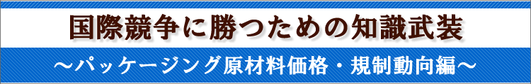国際競争に勝つための知識武装〜パッケージング原材料価格・規制動向編〜